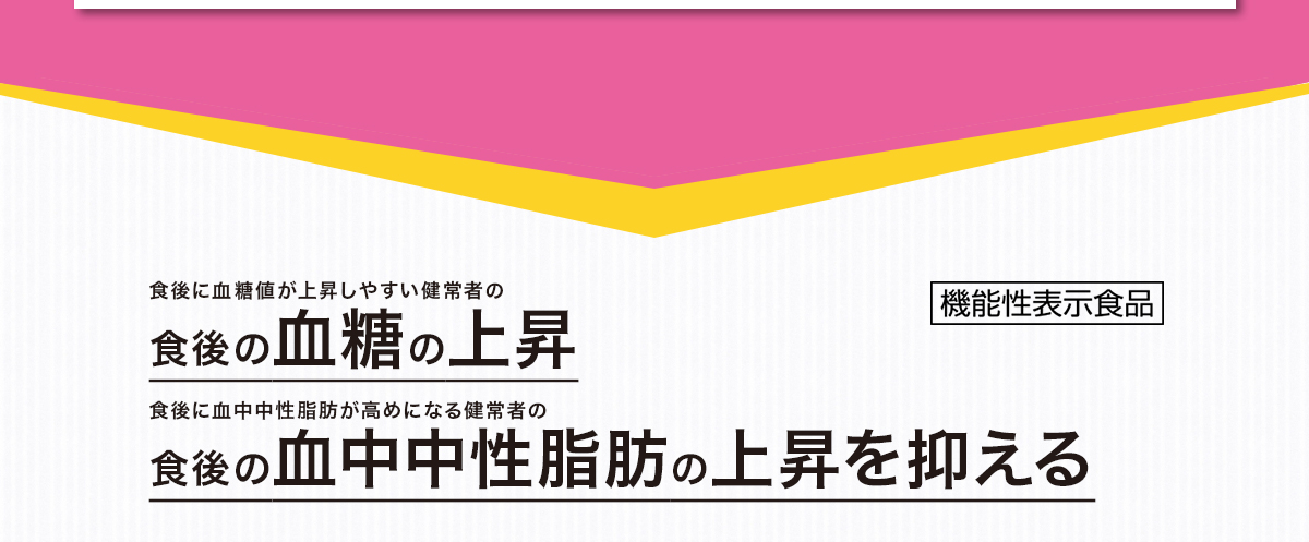食後に血糖値が上昇しやすい健常者の
食後の血糖の上昇
食後に血中中性脂肪が高めになる健常者の
食後の血中中性脂肪の上昇
を抑える