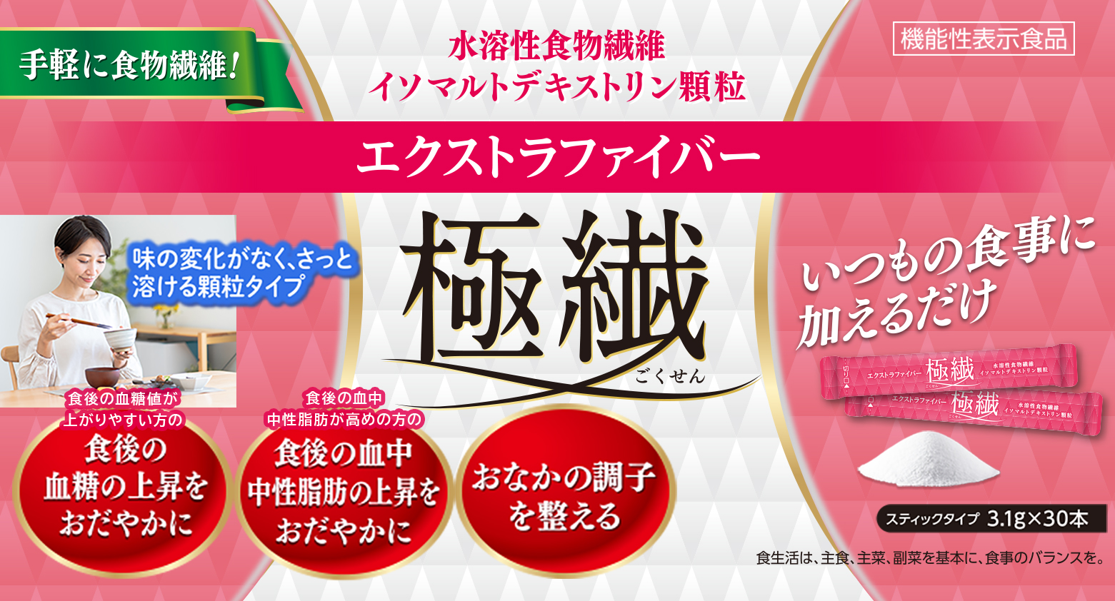 エクストラファイバー極繊（ごくせん） 食後の血糖値が上がりやすい方の
食後の血糖値の上昇をおだやか
食後の血中中性脂肪が高めの方の
食後の血中中性脂肪の上昇をおだやか
おなかの調子を整える
