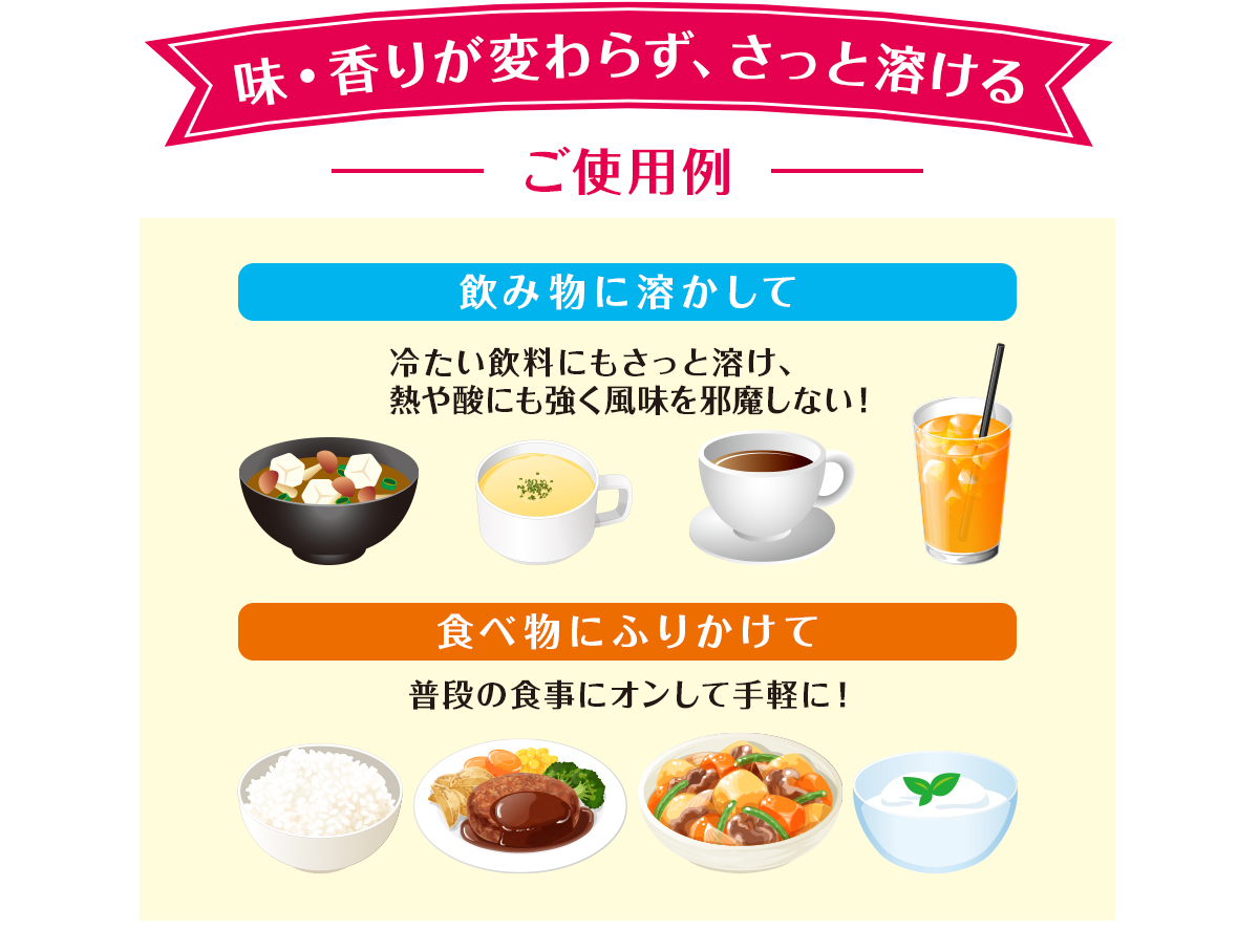 味・香りが変わらず、さっと溶ける　ご使用例　飲み物に溶かして　食べ物にふりかけて 