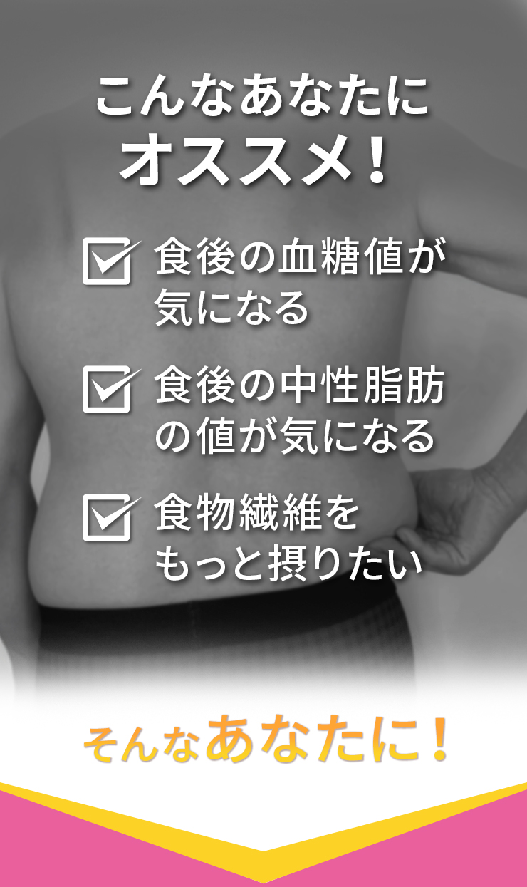 食後の血糖値が気になる 食後の中性脂肪の値が気になる 食物繊維をもっと摂りたい そんなあなたに！
