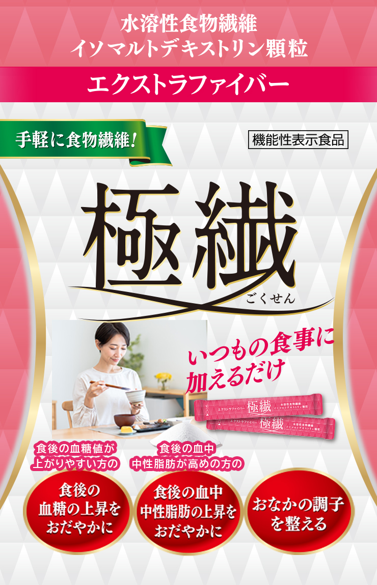 エクストラファイバー極繊（ごくせん） 食後の血糖値が上がりやすい方の
食後の血糖値の上昇をおだやか
食後の血中中性脂肪が高めの方の
食後の血中中性脂肪の上昇をおだやか
おなかの調子を整える

