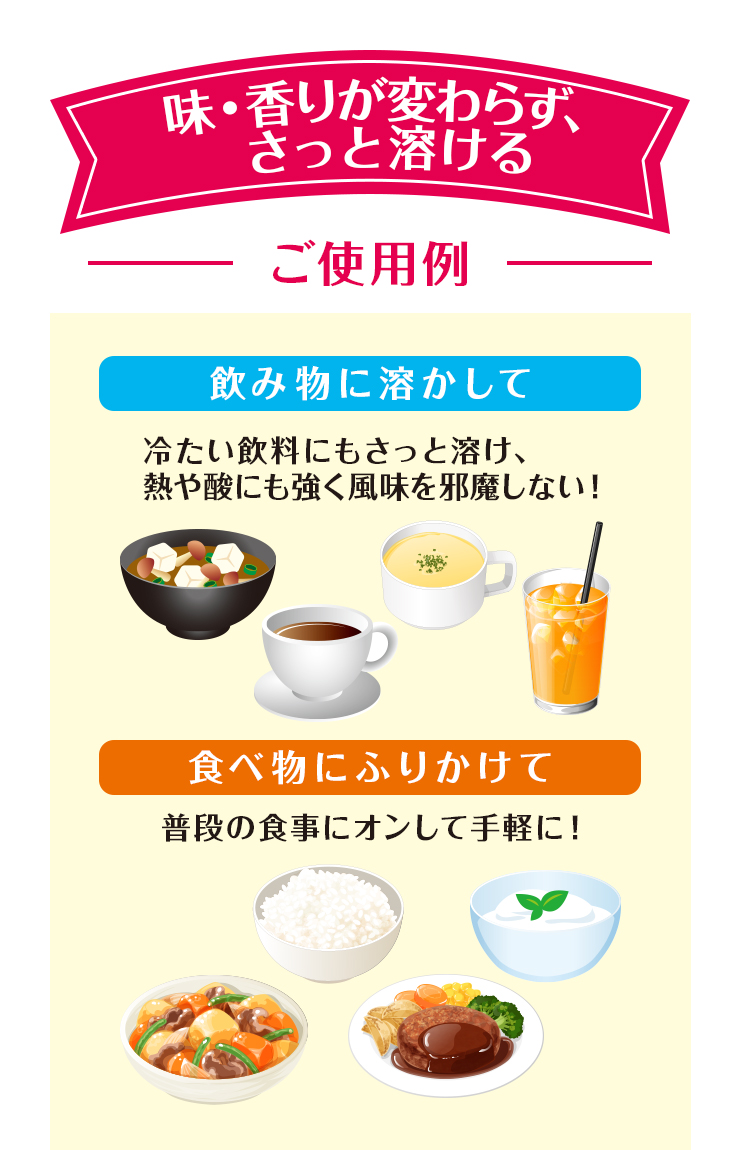 味・香りが変わらず、さっと溶ける　ご使用例　飲み物に溶かして　食べ物にふりかけて 
