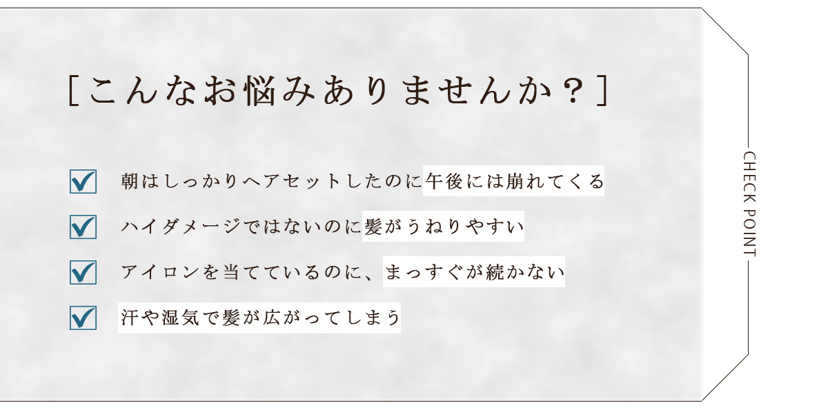 [こんなお悩みありませんか？]朝はしっかりヘアセットしたのに午後には崩れてくる
ハイダメージではないのに髪がうねりやすい　アイロンを当てているのに、まっすぐが続かない　汗や湿気で髪が広がってしまう