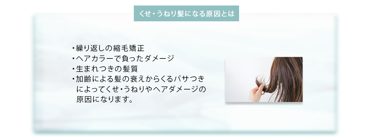 くせ・うねり髪になる原因とは ・繰り返しの縮毛矯正・ヘアカラーで負ったダメージ・生まれつきの髪質・加齢による髪の衰えからくるパサつきによってくせ・うねりやヘアダメージの原因になります。